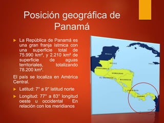 Posición geográfica de
Panamá
 La República de Panamá es
una gran franja ístmica con
una superficie total de
75.990 km², y 2.210 km² de
superficie de aguas
territoriales, totalizando
78.200 km².
El país se localiza en América
Central.
 Latitud: 7° a 9° latitud norte
 Longitud: 77° a 83° longitud
oeste u occidental En
relación con los meridianos
 