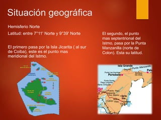 Situación geográfica
Hemisferio Norte
Latitud: entre 7°11' Norte y 9°39' Norte
El primero pasa por la Isla Jicarita ( al sur
de Coiba), este es el punto mas
meridional del Istmo.
El segundo, el punto
mas septentrional del
Istmo, pasa por la Punta
Manzanilla (norte de
Colon). Esta su latitud.
 