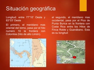 Situación geográfica
Longitud: entre 77°10' Oeste y
83°03' Oeste
El primero, el meridiano mas
oriental del Istmo, pasa por el hito
numero 10 la frontera con
Colombia (hito de alto Limón).
el segundo, el meridiano mas
occidental, pasa por el Pico de
Punta Burica en la frontera con
Costa Rica entre los Hitos de
Finca Roble y Guanábano. Esta
es su longitud
 
