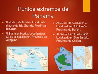 Puntos extremos de
Panamá
 Al Norte: Isla Tambor, Localizada
al norte de Isla Grande, Provincia
de Colón.
 Al Sur: Isla Jicarita, Localizada al
sur de la isla Jicarón, Provincia de
Veraguas.
 Al Este: Hito Auxiliar #10,
Localizado en Alto Limón,
Provincia de Darién.
 Al Oeste: Hito Auxiliar #60,
Localizado en San Bartolo,
Provincia de Chiriquí.
 