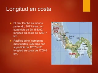 Longitud en costa
 El mar Caribe es menos
profundo, 1023 islas con
superficie de 28,18 km2,
longitud en costa de 1287,7
km.
 Pacifico tiene corrientes
mas fuertes, 495 islas con
superficie de 1207 km2,
longitud en costa de 1700,6
km.
 