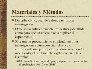 Materiales y Métodos  D escribe cómo, cuándo y dónde se hizo la investigación   D ebe ser lo suficientemente explicativa y detallada como para que un colega pueda duplicar el experimento.  Si se usa un procedimiento empleado en otras investigaciones basta con citar el artículo correspondiente, pero si el procedimiento ha sido modificado, el cambio debe explicarse en detalle. Ejemplo: El procedimiento seguido para preparar las muestras fue el establecido por Navas (1988).  