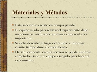 Materiales y Métodos Esta sección se escribe en tiempo pasado.  El equipo usado para realizar el experimento debe mencionarse, incluyendo su marca comercial si es importante. S e debe describir el lugar del estudio e informar cuánto tiempo duró el experimento.  De ser pertinente, en esta sección se puede justificar el método usado y el equipo escogido para hacer el experimento.  