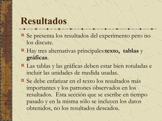 Resultados Se  presenta los resultados del experimento pero no los discute.  Hay tres alternativas principales : texto,   tablas  y  gráficas .  Las tablas y las gráficas deben estar bien rotuladas e incluir las unidades de medida usadas. Se  debe enfatizar en el texto los resultados más importantes y los patrones observados en los resultados.  Esta sección que se escribe en tiempo pasado y en la misma sólo se incluyen los datos obtenidos, no los resultados deseados.  