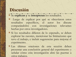 Discusión   S e  explican y  se  interpretan  los resultados.  Luego de explicar por qué se obtuvieron estos resultados específicos, el autor los discute comparándolos con investigaciones relevantes hechas por otros investigadores.  Si los resultados difieren de lo esperado, se deben explorar las razones, mencionar las limitaciones que tuvo el trabajo, e incluir sugerencias para mejorar el experimento.  Las últimas oraciones de esta sección deben presentar una conclusión general del experimento y señalar cómo esta investigación abre las puertas a otros trabajos. 