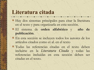 Literatura citada   Hay dos sistemas principales para citar la literatura en el texto y para organizarla en esta sección.  E l sistema de  orden alfabético  y  año de publicación .  En esta sección se incluyen todos los autores de los artículos citados como et al. en el texto  Todas las referencias citadas en el texto deben incluirse en la  Literatura Citada  y todas las referencias incluidas en esta sección deben ser citadas en el texto. 
