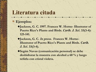 Literatura citada   Ejemplos: Jackson, G. C. 1997. Frances W. Horne- Illustrator of Puerto Rico's Plants and Birds.  Carib. J. Sci . 33(3-4): 125-141.  Jackson, G. C.  In press.  Frances W. Horne- Illustrator of Puerto Rico's Plants and Birds.  Carib. J. Sci . 33(3-4). Según Navas (comunicación personal) se debe deshidratar la muestra con alcohol a 60 % y luego teñirla con cristal violeta.  