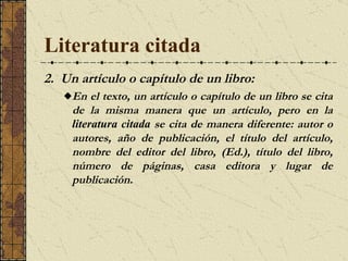 Literatura citada 2.  Un artículo o capítulo de un libro: En el texto, un artículo o capítulo de un libro se cita de la misma manera que un artículo, pero en la  literatura citada  se cita de manera diferente: autor o autores, año de publicación, el título del artículo, nombre del editor del libro, (Ed.), título del libro, número de páginas, casa editora y lugar de publicación.  