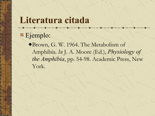Literatura citada Ejemplo: Brown, G. W. 1964. The Metabolism of Amphibia.  In  J. A. Moore (Ed.),  Physiology of the Amphibia , pp. 54-98. Academic Press, New York.  