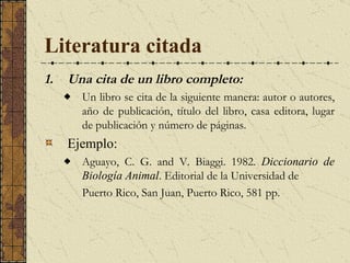 Literatura citada Una cita de un libro completo:   Un libro se cita de la siguiente manera: autor o autores, año de publicación, título del libro, casa editora, lugar de publicación y número de páginas.  Ejemplo: Aguayo, C. G. and V. Biaggi.  1982.  Diccionario de Biología Animal . Editorial de la Universidad de  Puerto Rico, San Juan, Puerto Rico, 581 pp.  