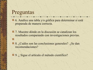 Preguntas 6. Analice una tabla y/o gráfica para determinar si está preparada de   manera correcta. 7. Muestre dónde en la discusión se canalizan los resultados comparando con investigaciones   previas.   8. ¿Cuáles son las conclusiones generales?  ¿Se dan   recomendaciones?   9. ¿ Sigue el artículo el método científico? 