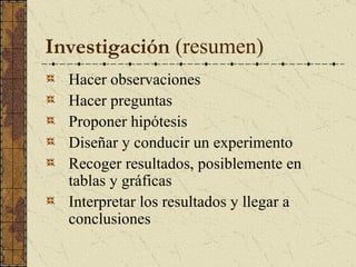 I nvestigación   (resumen) Hacer observaciones Hacer preguntas Proponer hipótesis Diseñar y conducir un experimento Recoger resultados, posiblemente en tablas y gráficas Interpretar los resultados y llegar a conclusiones   
