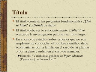 Título   El título contesta las preguntas fundamentales  ¿Qué se hizo?  y  ¿Dónde se hizo? El título debe ser lo suficientemente  explicativo  acerca de la investigación pero sin ser muy largo.  En el caso de estudios sobre especies que no son ampliamente conocidas, el nombre científico debe acompañarse por la familia en el caso de las plantas o por la clase y orden en el caso de animales.  Ejemplo: “Variabilidad genética de  Piper aduncum  (Piperaceae) en Puerto Rico”. 