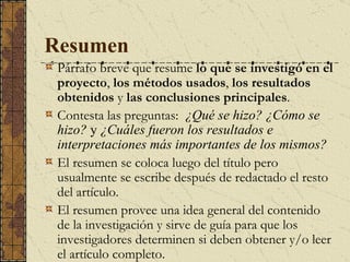Resumen   P árrafo breve que resume  lo que se investigó en el proyecto ,  los métodos usados ,  los resultados obtenidos  y  las conclusiones principales . C ontesta las preguntas:  ¿Qué se hizo?   ¿Cómo se hizo?  y  ¿Cuáles fueron los resultados e interpretaciones más importantes de los mismos? El resumen se coloca luego del título pero usualmente se escribe después de redactado el resto del artículo.  El resumen provee una idea general del contenido de la investigación y sirve de guía para que los investigadores determinen si deben obtener y/o leer el artículo completo.   