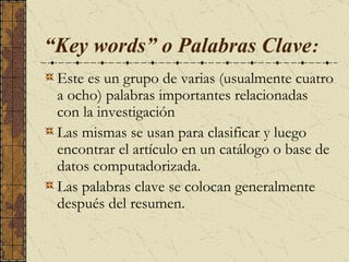  “ Key words” o Palabras Clave :   Este es un grupo de varias (usualmente cuatro a ocho) palabras importantes relacionadas con la investigación L as mismas se usan para clasificar y luego encontrar el artículo en un catálogo o base de datos computadorizada.  Las palabras clave se colocan generalmente después del resumen.  