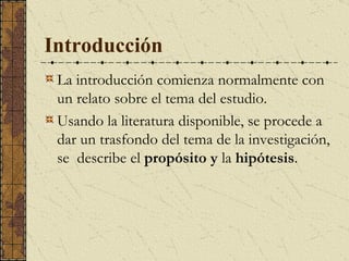 Introducción La introducción comienza normalmente con un relato sobre el tema del estudio.  Usando la literatura disponible, se procede a dar un trasfondo de l  tema de la investigación, se  describe el  propósito  y  la  hipótesis . 