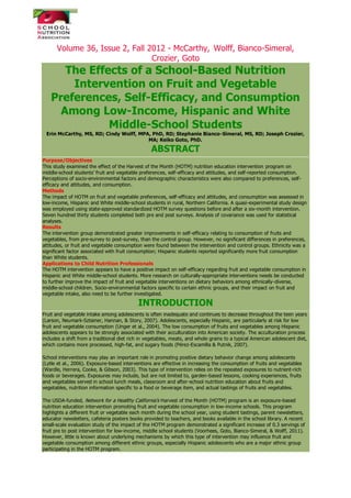 Volume 36, Issue 2, Fall 2012 - McCarthy, Wolff, Bianco-Simeral,
Crozier, Goto
The Effects of a School-Based Nutrition
Intervention on Fruit and Vegetable
Preferences, Self-Efficacy, and Consumption
Among Low-Income, Hispanic and White
Middle-School Students
Erin McCarthy, MS, RD; Cindy Wolff, MPA, PhD, RD; Stephanie Bianco-Simeral, MS, RD; Joseph Crozier,
MA; Keiko Goto, PhD.
ABSTRACT
Purpose/Objectives
This study examined the effect of the Harvest of the Month (HOTM) nutrition education intervention program on
middle-school students’ fruit and vegetable preferences, self-efficacy and attitudes, and self-reported consumption.
Perceptions of socio-environmental factors and demographic characteristics were also compared to preferences, self-
efficacy and attitudes, and consumption.
Methods
The impact of HOTM on fruit and vegetable preferences, self-efficacy and attitudes, and consumption was assessed in
low-income, Hispanic and White middle-school students in rural, Northern California. A quasi-experimental study design
was employed using state-approved standardized HOTM survey questions before and after a six-month intervention.
Seven hundred thirty students completed both pre and post surveys. Analysis of covariance was used for statistical
analyses.
Results
The intervention group demonstrated greater improvements in self-efficacy relating to consumption of fruits and
vegetables, from pre-survey to post-survey, than the control group. However, no significant differences in preferences,
attitudes, or fruit and vegetable consumption were found between the intervention and control groups. Ethnicity was a
significant factor associated with fruit consumption; Hispanic students reported significantly more fruit consumption
than White students.
Applications to Child Nutrition Professionals
The HOTM intervention appears to have a positive impact on self-efficacy regarding fruit and vegetable consumption in
Hispanic and White middle-school students. More research on culturally-appropriate interventions needs be conducted
to further improve the impact of fruit and vegetable interventions on dietary behaviors among ethnically-diverse,
middle-school children. Socio-environmental factors specific to certain ethnic groups, and their impact on fruit and
vegetable intake, also need to be further investigated.
INTRODUCTION
Fruit and vegetable intake among adolescents is often inadequate and continues to decrease throughout the teen years
(Larson, Neumark-Sztainer, Hannan, & Story, 2007). Adolescents, especially Hispanic, are particularly at risk for low
fruit and vegetable consumption (Unger et al., 2004). The low consumption of fruits and vegetables among Hispanic
adolescents appears to be strongly associated with their acculturation into American society. The acculturation process
includes a shift from a traditional diet rich in vegetables, meats, and whole grains to a typical American adolescent diet,
which contains more processed, high-fat, and sugary foods (Pérez-Escamilla & Putnik, 2007).
School interventions may play an important role in promoting positive dietary behavior change among adolescents
(Lytle et al., 2006). Exposure-based interventions are effective in increasing the consumption of fruits and vegetables
(Wardle, Herrera, Cooke, & Gibson, 2003). This type of intervention relies on the repeated exposures to nutrient-rich
foods or beverages. Exposures may include, but are not limited to, garden-based lessons, cooking experiences, fruits
and vegetables served in school lunch meals, classroom and after-school nutrition education about fruits and
vegetables, nutrition information specific to a food or beverage item, and actual tastings of fruits and vegetables.
The USDA-funded, Network for a Healthy California’s Harvest of the Month (HOTM) program is an exposure-based
nutrition education intervention promoting fruit and vegetable consumption in low-income schools. This program
highlights a different fruit or vegetable each month during the school year, using student tastings, parent newsletters,
educator newsletters, cafeteria posters books provided to teachers, and books available in the school library. A recent
small-scale evaluation study of the impact of the HOTM program demonstrated a significant increase of 0.3 servings of
fruit pre to post intervention for low-income, middle school students (Voorhees, Goto, Bianco-Simeral, & Wolff, 2011).
However, little is known about underlying mechanisms by which this type of intervention may influence fruit and
vegetable consumption among different ethnic groups, especially Hispanic adolescents who are a major ethnic group
participating in the HOTM program.
 