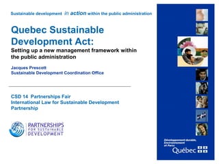 1
Quebec Sustainable
Development Act:
Setting up a new management framework within
the public administration
Jacques Prescott
Sustainable Development Coordination Office
CSD 14 Partnerships Fair
International Law for Sustainable Development
Partnership
2 May 2006
Sustainable development in action within the public administration
 