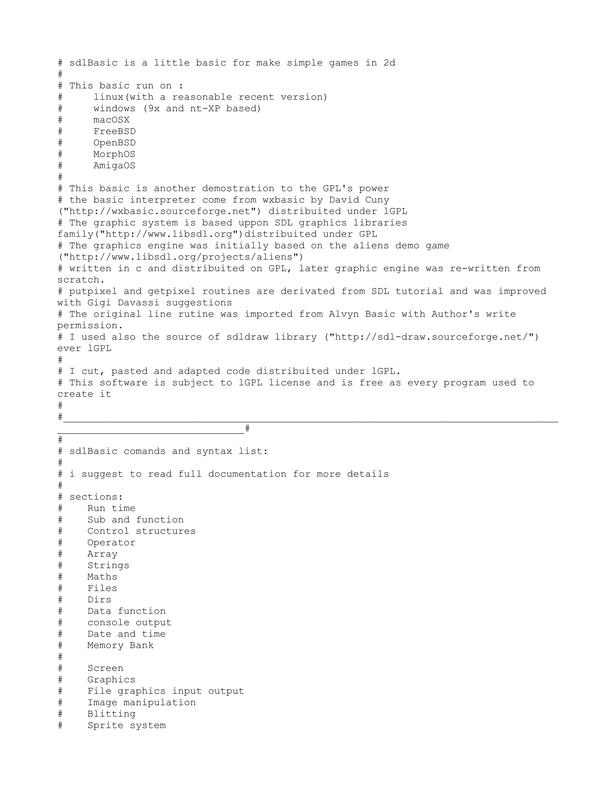 # sdlBasic is a little basic for make simple games in 2d
#
# This basic run on :
#     linux(with a reasonable recent version)
#     windows (9x and nt-XP based)
#     macOSX
#     FreeBSD
#     OpenBSD
#     MorphOS
#     AmigaOS
#
# This basic is another demostration to the GPL's power
# the basic interpreter come from wxbasic by David Cuny
("http://wxbasic.sourceforge.net") distribuited under lGPL
# The graphic system is based uppon SDL graphics libraries
family("http://www.libsdl.org")distribuited under GPL
# The graphics engine was initially based on the aliens demo game
("http://www.libsdl.org/projects/aliens")
# written in c and distribuited on GPL, later graphic engine was re-written from
scratch.
# putpixel and getpixel routines are derivated from SDL tutorial and was improved
with Gigi Davassi suggestions
# The original line rutine was imported from Alvyn Basic with Author's write
permission.
# I used also the source of sdldraw library ("http://sdl-draw.sourceforge.net/")
ever lGPL
#
# I cut, pasted and adapted code distribuited under lGPL.
# This software is subject to lGPL license and is free as every program used to
create it
#
#__________________________________________________________________________________
_______________________________#
#
# sdlBasic comands and syntax list:
#
# i suggest to read full documentation for more details
#
# sections:
#    Run time
#    Sub and function
#    Control structures
#    Operator
#    Array
#    Strings
#    Maths
#    Files
#    Dirs
#    Data function
#    console output
#    Date and time
#    Memory Bank
#
#    Screen
#    Graphics
#    File graphics input output
#    Image manipulation
#    Blitting
#    Sprite system
 