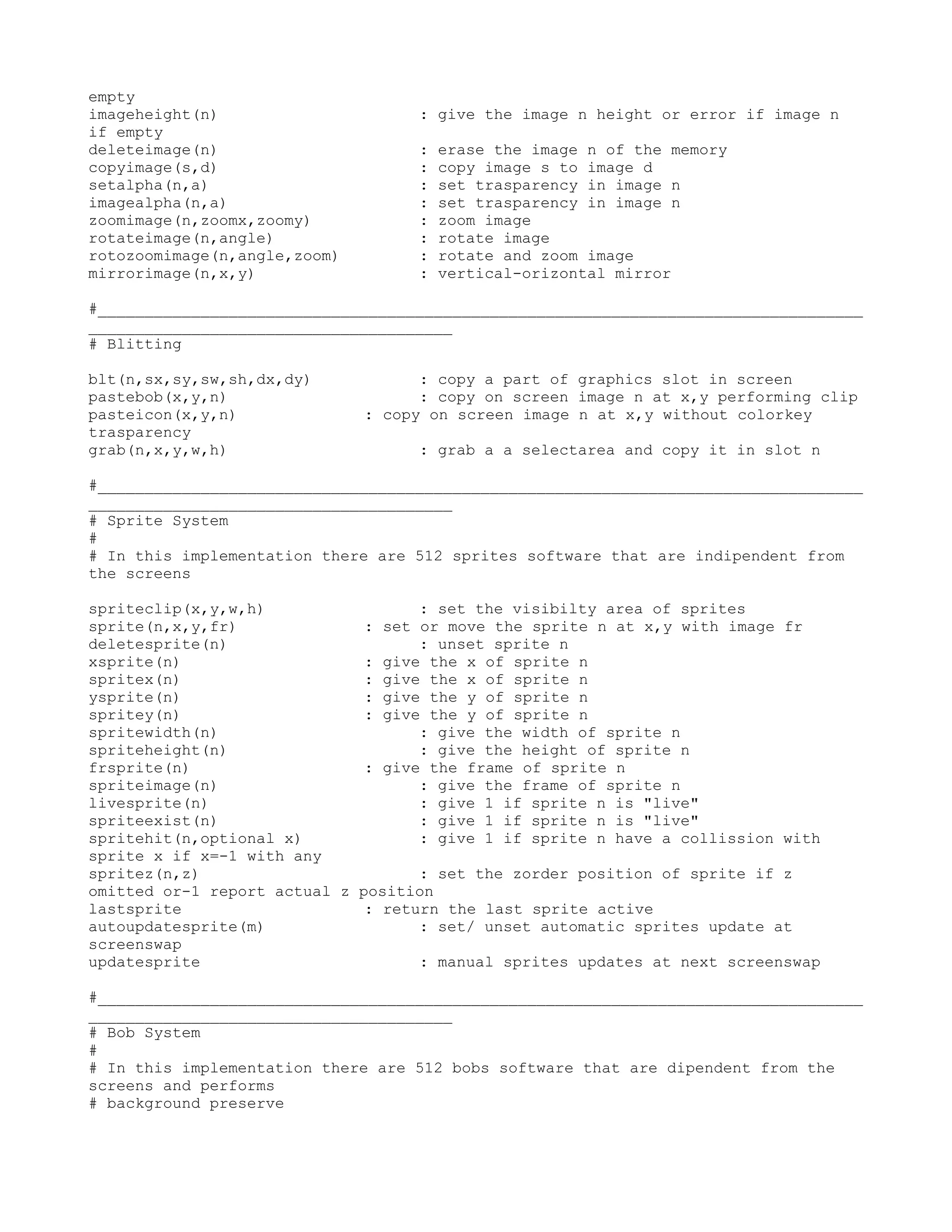 empty
imageheight(n)                     : give the image n height or error if image n
if empty
deleteimage(n)                     :   erase the image n of the memory
copyimage(s,d)                     :   copy image s to image d
setalpha(n,a)                      :   set trasparency in image n
imagealpha(n,a)                    :   set trasparency in image n
zoomimage(n,zoomx,zoomy)           :   zoom image
rotateimage(n,angle)               :   rotate image
rotozoomimage(n,angle,zoom)        :   rotate and zoom image
mirrorimage(n,x,y)                 :   vertical-orizontal mirror

#__________________________________________________________________________________
_______________________________________
# Blitting

blt(n,sx,sy,sw,sh,dx,dy)            : copy a part of graphics slot in screen
pastebob(x,y,n)                     : copy on screen image n at x,y performing clip
pasteicon(x,y,n)              : copy on screen image n at x,y without colorkey
trasparency
grab(n,x,y,w,h)                    : grab a a selectarea and copy it in slot n

#__________________________________________________________________________________
_______________________________________
# Sprite System
#
# In this implementation there are 512 sprites software that are indipendent from
the screens

spriteclip(x,y,w,h)                 : set the visibilty area of sprites
sprite(n,x,y,fr)              : set or move the sprite n at x,y with image fr
deletesprite(n)                     : unset sprite n
xsprite(n)                    : give the x of sprite n
spritex(n)                    : give the x of sprite n
ysprite(n)                    : give the y of sprite n
spritey(n)                    : give the y of sprite n
spritewidth(n)                      : give the width of sprite n
spriteheight(n)                     : give the height of sprite n
frsprite(n)                   : give the frame of sprite n
spriteimage(n)                      : give the frame of sprite n
livesprite(n)                       : give 1 if sprite n is "live"
spriteexist(n)                      : give 1 if sprite n is "live"
spritehit(n,optional x)             : give 1 if sprite n have a collission with
sprite x if x=-1 with any
spritez(n,z)                        : set the zorder position of sprite if z
omitted or-1 report actual z position
lastsprite                    : return the last sprite active
autoupdatesprite(m)                 : set/ unset automatic sprites update at
screenswap
updatesprite                        : manual sprites updates at next screenswap

#__________________________________________________________________________________
_______________________________________
# Bob System
#
# In this implementation there are 512 bobs software that are dipendent from the
screens and performs
# background preserve
 