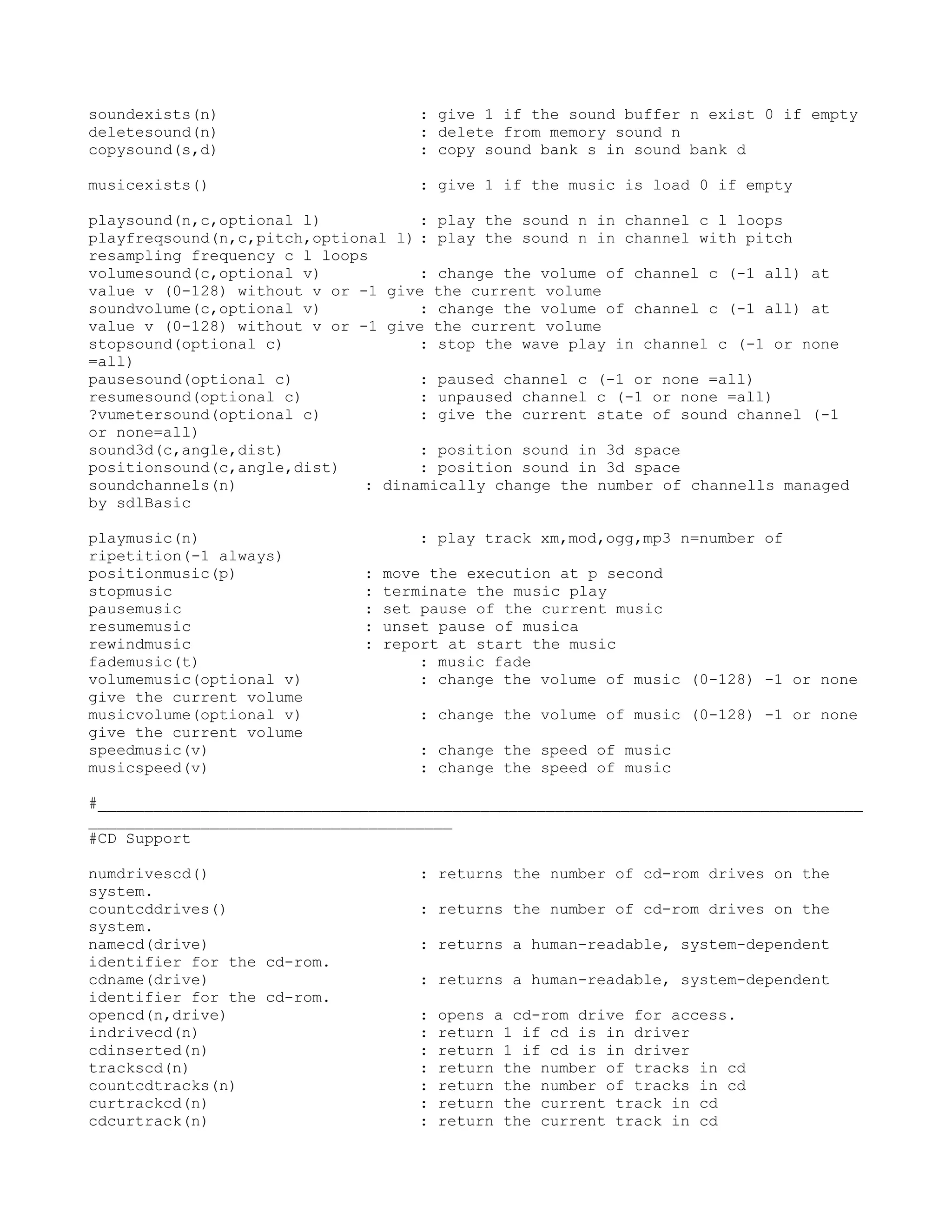 soundexists(n)                      : give 1 if the sound buffer n exist 0 if empty
deletesound(n)                      : delete from memory sound n
copysound(s,d)                      : copy sound bank s in sound bank d

musicexists()                       : give 1 if the music is load 0 if empty

playsound(n,c,optional l)           : play the sound n in channel c l loops
playfreqsound(n,c,pitch,optional l) : play the sound n in channel with pitch
resampling frequency c l loops
volumesound(c,optional v)           : change the volume of channel c (-1 all) at
value v (0-128) without v or -1 give the current volume
soundvolume(c,optional v)           : change the volume of channel c (-1 all) at
value v (0-128) without v or -1 give the current volume
stopsound(optional c)               : stop the wave play in channel c (-1 or none
=all)
pausesound(optional c)              : paused channel c (-1 or none =all)
resumesound(optional c)             : unpaused channel c (-1 or none =all)
?vumetersound(optional c)           : give the current state of sound channel (-1
or none=all)
sound3d(c,angle,dist)               : position sound in 3d space
positionsound(c,angle,dist)         : position sound in 3d space
soundchannels(n)              : dinamically change the number of channells managed
by sdlBasic

playmusic(n)                        : play track xm,mod,ogg,mp3 n=number of
ripetition(-1 always)
positionmusic(p)             :   move the execution at p second
stopmusic                    :   terminate the music play
pausemusic                   :   set pause of the current music
resumemusic                  :   unset pause of musica
rewindmusic                  :   report at start the music
fademusic(t)                         : music fade
volumemusic(optional v)              : change the volume of music (0-128) -1 or none
give the current volume
musicvolume(optional v)             : change the volume of music (0-128) -1 or none
give the current volume
speedmusic(v)                       : change the speed of music
musicspeed(v)                       : change the speed of music

#__________________________________________________________________________________
_______________________________________
#CD Support

numdrivescd()                       : returns the number of cd-rom drives on the
system.
countcddrives()                     : returns the number of cd-rom drives on the
system.
namecd(drive)                       : returns a human-readable, system-dependent
identifier for the cd-rom.
cdname(drive)                       : returns a human-readable, system-dependent
identifier for the cd-rom.
opencd(n,drive)                     :   opens a cd-rom drive for access.
indrivecd(n)                        :   return 1 if cd is in driver
cdinserted(n)                       :   return 1 if cd is in driver
trackscd(n)                         :   return the number of tracks in cd
countcdtracks(n)                    :   return the number of tracks in cd
curtrackcd(n)                       :   return the current track in cd
cdcurtrack(n)                       :   return the current track in cd
 