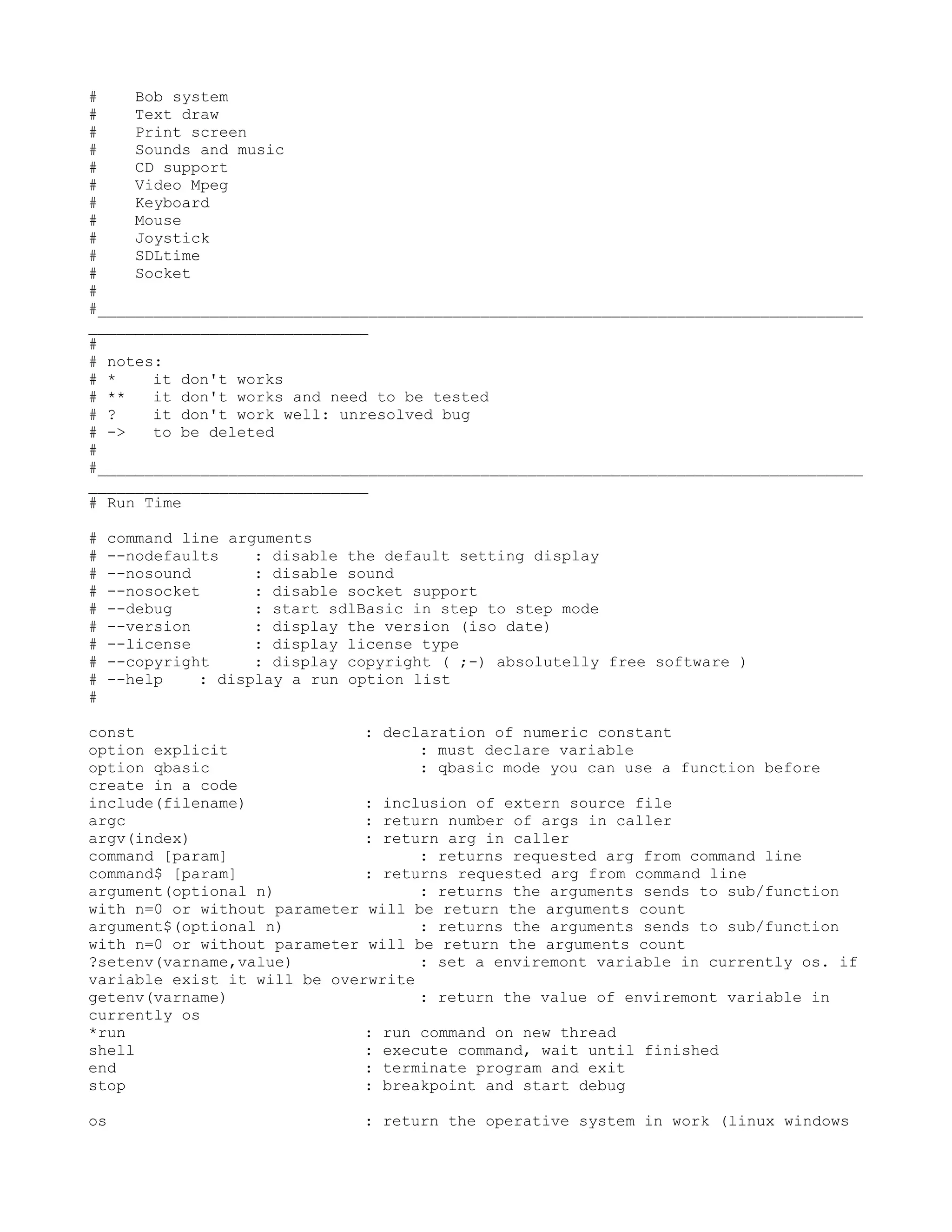 #    Bob system
#    Text draw
#    Print screen
#    Sounds and music
#    CD support
#    Video Mpeg
#    Keyboard
#    Mouse
#    Joystick
#    SDLtime
#    Socket
#
#__________________________________________________________________________________
______________________________
#
# notes:
# *    it don't works
# **   it don't works and need to be tested
# ?    it don't work well: unresolved bug
# ->   to be deleted
#
#__________________________________________________________________________________
______________________________
# Run Time

#   command line arguments
#   --nodefaults    : disable the default setting display
#   --nosound       : disable sound
#   --nosocket      : disable socket support
#   --debug         : start sdlBasic in step to step mode
#   --version       : display the version (iso date)
#   --license       : display license type
#   --copyright     : display copyright ( ;-) absolutelly free software )
#   --help    : display a run option list
#

const                         : declaration of numeric constant
option explicit                     : must declare variable
option qbasic                       : qbasic mode you can use a function before
create in a code
include(filename)             : inclusion of extern source file
argc                          : return number of args in caller
argv(index)                   : return arg in caller
command [param]                     : returns requested arg from command line
command$ [param]              : returns requested arg from command line
argument(optional n)                : returns the arguments sends to sub/function
with n=0 or without parameter will be return the arguments count
argument$(optional n)               : returns the arguments sends to sub/function
with n=0 or without parameter will be return the arguments count
?setenv(varname,value)              : set a enviremont variable in currently os. if
variable exist it will be overwrite
getenv(varname)                     : return the value of enviremont variable in
currently os
*run                          : run command on new thread
shell                         : execute command, wait until finished
end                           : terminate program and exit
stop                          : breakpoint and start debug

os                             : return the operative system in work (linux windows
 