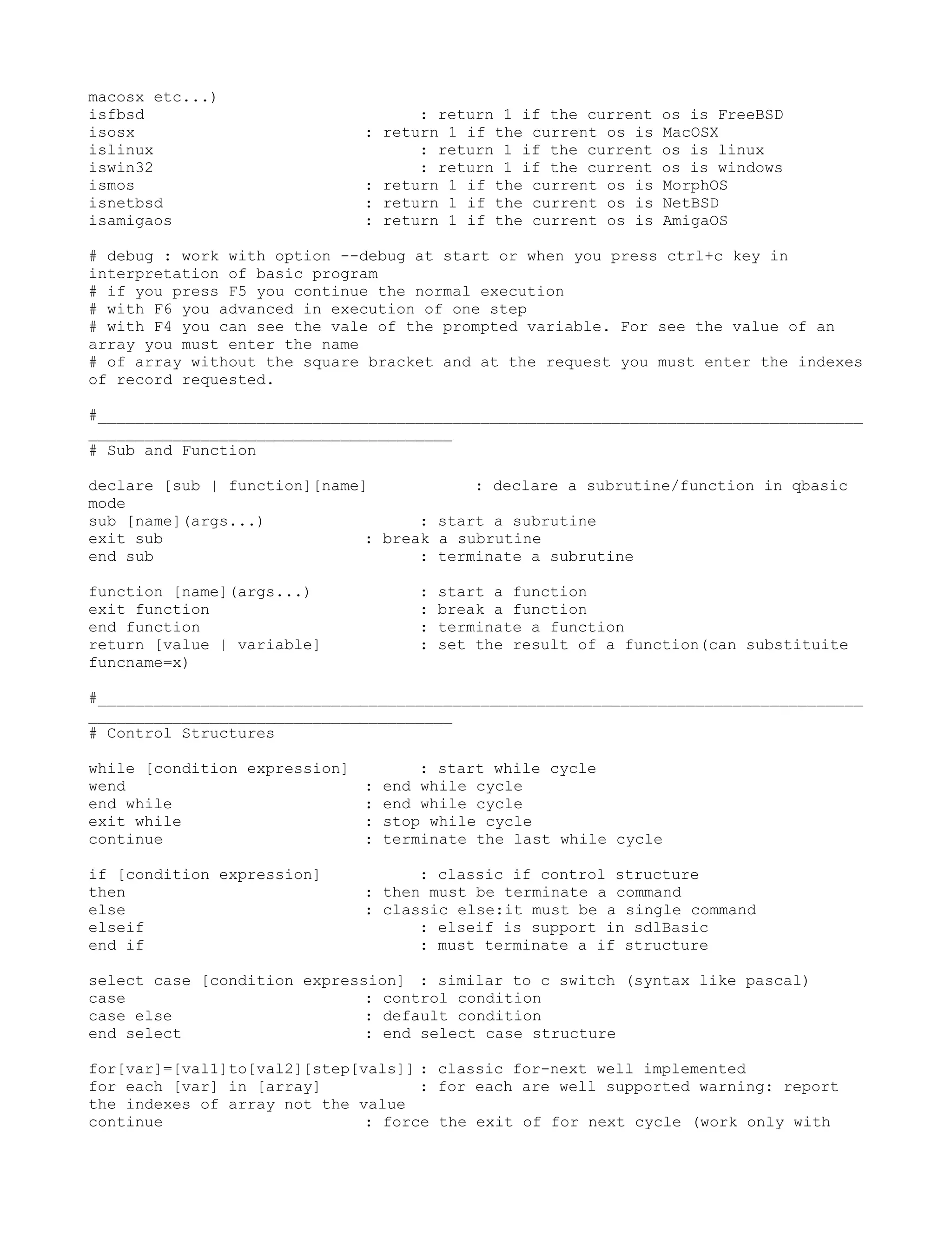 macosx etc...)
isfbsd                             : return 1 if the current   os is FreeBSD
isosx                        : return 1 if the current os is   MacOSX
islinux                            : return 1 if the current   os is linux
iswin32                            : return 1 if the current   os is windows
ismos                        : return 1 if the current os is   MorphOS
isnetbsd                     : return 1 if the current os is   NetBSD
isamigaos                    : return 1 if the current os is   AmigaOS

# debug : work with option --debug at start or when you press ctrl+c key in
interpretation of basic program
# if you press F5 you continue the normal execution
# with F6 you advanced in execution of one step
# with F4 you can see the vale of the prompted variable. For see the value of an
array you must enter the name
# of array without the square bracket and at the request you must enter the indexes
of record requested.

#__________________________________________________________________________________
_______________________________________
# Sub and Function

declare [sub | function][name]            : declare a subrutine/function in qbasic
mode
sub [name](args...)                 : start a subrutine
exit sub                      : break a subrutine
end sub                             : terminate a subrutine

function [name](args...)           :   start a function
exit function                      :   break a function
end function                       :   terminate a function
return [value | variable]          :   set the result of a function(can substituite
funcname=x)

#__________________________________________________________________________________
_______________________________________
# Control Structures

while [condition expression]       : start while cycle
wend                         : end while cycle
end while                    : end while cycle
exit while                   : stop while cycle
continue                     : terminate the last while cycle

if [condition expression]          : classic if control structure
then                         : then must be terminate a command
else                         : classic else:it must be a single command
elseif                             : elseif is support in sdlBasic
end if                             : must terminate a if structure

select case [condition expression] : similar to c switch (syntax like pascal)
case                          : control condition
case else                     : default condition
end select                    : end select case structure

for[var]=[val1]to[val2][step[vals]] : classic for-next well implemented
for each [var] in [array]           : for each are well supported warning: report
the indexes of array not the value
continue                      : force the exit of for next cycle (work only with
 