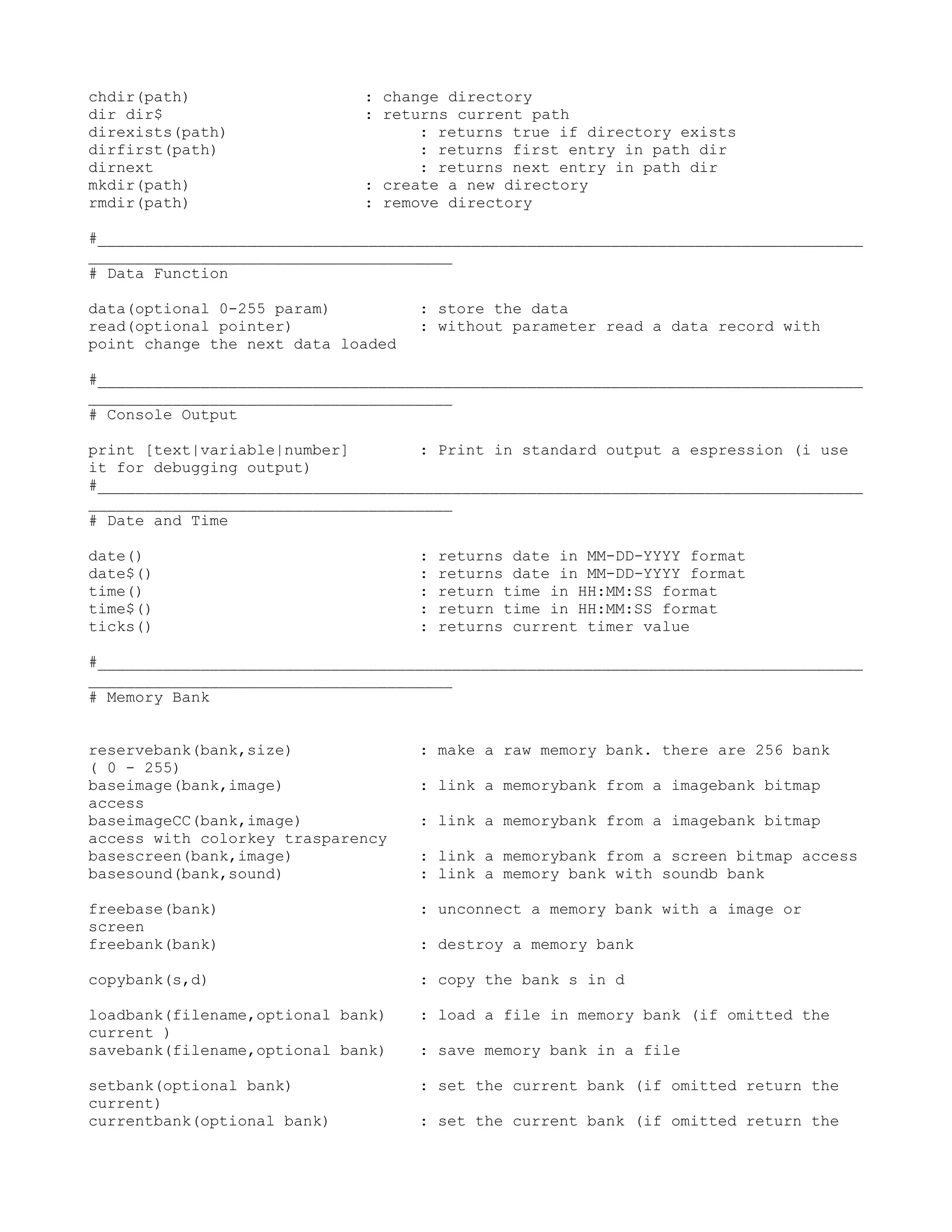 chdir(path)                  : change directory
dir dir$                     : returns current path
direxists(path)                    : returns true if directory exists
dirfirst(path)                     : returns first entry in path dir
dirnext                            : returns next entry in path dir
mkdir(path)                  : create a new directory
rmdir(path)                  : remove directory

#__________________________________________________________________________________
_______________________________________
# Data Function

data(optional 0-255 param)          : store the data
read(optional pointer)              : without parameter read a data record with
point change the next data loaded

#__________________________________________________________________________________
_______________________________________
# Console Output

print [text|variable|number]       : Print in standard output a espression (i use
it for debugging output)
#__________________________________________________________________________________
_______________________________________
# Date and Time

date()                              :   returns date in MM-DD-YYYY format
date$()                             :   returns date in MM-DD-YYYY format
time()                              :   return time in HH:MM:SS format
time$()                             :   return time in HH:MM:SS format
ticks()                             :   returns current timer value

#__________________________________________________________________________________
_______________________________________
# Memory Bank


reservebank(bank,size)              : make a raw memory bank. there are 256 bank
( 0 - 255)
baseimage(bank,image)               : link a memorybank from a imagebank bitmap
access
baseimageCC(bank,image)             : link a memorybank from a imagebank bitmap
access with colorkey trasparency
basescreen(bank,image)              : link a memorybank from a screen bitmap access
basesound(bank,sound)               : link a memory bank with soundb bank

freebase(bank)                      : unconnect a memory bank with a image or
screen
freebank(bank)                      : destroy a memory bank

copybank(s,d)                       : copy the bank s in d

loadbank(filename,optional bank)    : load a file in memory bank (if omitted the
current )
savebank(filename,optional bank)    : save memory bank in a file

setbank(optional bank)              : set the current bank (if omitted return the
current)
currentbank(optional bank)          : set the current bank (if omitted return the
 