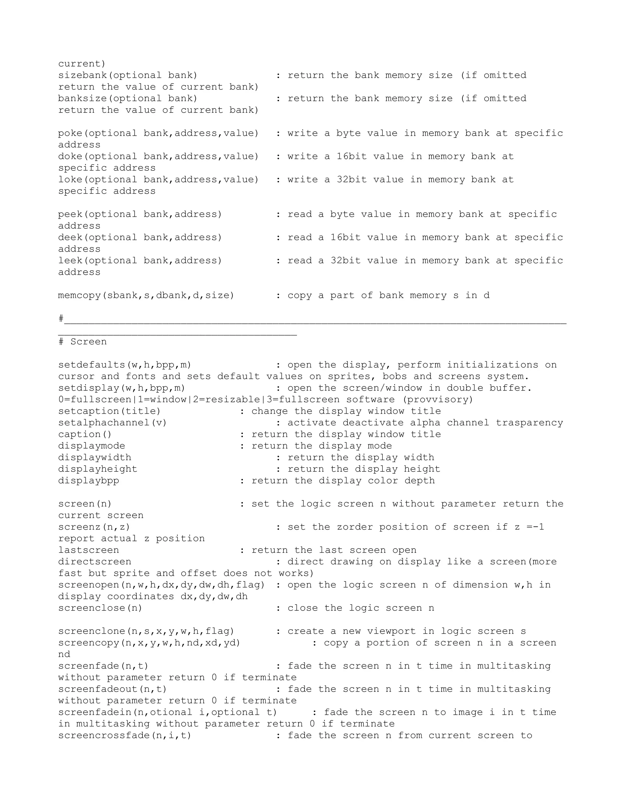 current)
sizebank(optional bank)             : return the bank memory size (if omitted
return the value of current bank)
banksize(optional bank)             : return the bank memory size (if omitted
return the value of current bank)

poke(optional bank,address,value)   : write a byte value in memory bank at specific
address
doke(optional bank,address,value)   : write a 16bit value in memory bank at
specific address
loke(optional bank,address,value)   : write a 32bit value in memory bank at
specific address

peek(optional bank,address)         : read a byte value in memory bank at specific
address
deek(optional bank,address)         : read a 16bit value in memory bank at specific
address
leek(optional bank,address)         : read a 32bit value in memory bank at specific
address

memcopy(sbank,s,dbank,d,size)       : copy a part of bank memory s in d

#__________________________________________________________________________________
_______________________________________
# Screen

setdefaults(w,h,bpp,m)              : open the display, perform initializations on
cursor and fonts and sets default values on sprites, bobs and screens system.
setdisplay(w,h,bpp,m)               : open the screen/window in double buffer.
0=fullscreen|1=window|2=resizable|3=fullscreen software (provvisory)
setcaption(title)             : change the display window title
setalphachannel(v)                  : activate deactivate alpha channel trasparency
caption()                     : return the display window title
displaymode                   : return the display mode
displaywidth                        : return the display width
displayheight                       : return the display height
displaybpp                    : return the display color depth

screen(n)                     : set the logic screen n without parameter return the
current screen
screenz(n,z)                        : set the zorder position of screen if z =-1
report actual z position
lastscreen                    : return the last screen open
directscreen                        : direct drawing on display like a screen(more
fast but sprite and offset does not works)
screenopen(n,w,h,dx,dy,dw,dh,flag) : open the logic screen n of dimension w,h in
display coordinates dx,dy,dw,dh
screenclose(n)                      : close the logic screen n

screenclone(n,s,x,y,w,h,flag)      : create a new viewport in logic screen s
screencopy(n,x,y,w,h,nd,xd,yd)           : copy a portion of screen n in a screen
nd
screenfade(n,t)                    : fade the screen n in t time in multitasking
without parameter return 0 if terminate
screenfadeout(n,t)                 : fade the screen n in t time in multitasking
without parameter return 0 if terminate
screenfadein(n,otional i,optional t)     : fade the screen n to image i in t time
in multitasking without parameter return 0 if terminate
screencrossfade(n,i,t)             : fade the screen n from current screen to
 