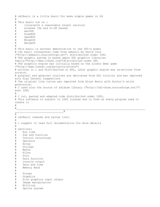 # sdlBasic is a little basic for make simple games in 2d
#
# This basic run on :
#     linux(with a reasonable recent version)
#     windows (9x and nt-XP based)
#     macOSX
#     FreeBSD
#     OpenBSD
#     MorphOS
#     AmigaOS
#
# This basic is another demostration to the GPL's power
# the basic interpreter come from wxbasic by David Cuny
("http://wxbasic.sourceforge.net") distribuited under lGPL
# The graphic system is based uppon SDL graphics libraries
family("http://www.libsdl.org")distribuited under GPL
# The graphics engine was initially based on the aliens demo game
("http://www.libsdl.org/projects/aliens")
# written in c and distribuited on GPL, later graphic engine was re-written from
scratch.
# putpixel and getpixel routines are derivated from SDL tutorial and was improved
with Gigi Davassi suggestions
# The original line rutine was imported from Alvyn Basic with Author's write
permission.
# I used also the source of sdldraw library ("http://sdl-draw.sourceforge.net/")
ever lGPL
#
# I cut, pasted and adapted code distribuited under lGPL.
# This software is subject to lGPL license and is free as every program used to
create it
#
#__________________________________________________________________________________
_______________________________#
#
# sdlBasic comands and syntax list:
#
# i suggest to read full documentation for more details
#
# sections:
#    Run time
#    Sub and function
#    Control structures
#    Operator
#    Array
#    Strings
#    Maths
#    Files
#    Dirs
#    Data function
#    console output
#    Date and time
#    Memory Bank
#
#    Screen
#    Graphics
#    File graphics input output
#    Image manipulation
#    Blitting
#    Sprite system
 