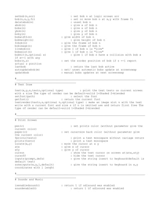setbob(n,scr)                        : set bob n at logic screen scr
bob(n,x,y,fr)                        : set or move bob n at x,y with frame fr
deletebob(n)                         : unset bob n
xbob(n)                              : give x of bob n
bobx(n)                              : give x of bob n
ybob(n)                              : give y of bob n
boby(n)                              : give y of bob n
bobwidth(n)                  :   give width of bob n
bobheight(n)                         : give height of bob n
frbob(n)                     :   give the frame of bob n
bobimage(n)                  :   give the frame of bob n
livebob(n)                   :   give 1 if bob n is "live"
bobexist(n)                  :   give 1 if bob n is "live"
bobhit(n,optional x)                 : give 1 if bob n have a collision with bob x
if x=-1 with any
bobz(n,z)                    : set the zorder position of bob if z =-1 report
actual z position
lastbob                            : return the last bob active
autoupdatebob(m)             : set/ unset automatic bobs update at screenswap
updatebob                    : manual bobs updates at next screenswap

#__________________________________________________________________________________
_______________________________________
# Text Draw

text(x,y,s,testo,optional type)           : print the text testo on current screen
with s size The type of render can be default=solid 1=Shaded 2=blended
setfont(path)                       : select the font
getfont()                     : return the current font
textrender(testo,s,optional n,optional type) : make an image slot n with the text
write with a current font and size s if n is omitted use and return first free The
type of render can be default=solid 1=Shaded 2=blended

#__________________________________________________________________________________
_______________________________________
# Print Screen

pen(c)                              : set prints color (without parameter give the
current color)
paper(c)                     : set caractere back color (without parameter give
the current color)
fprints(testo)                     : print a text monospace without cariage return
prints(testo)                      : print a text monospace
locate(x,y)                  : move the cursor at x y
atx                          : give x of cursor
aty                          : give y of cursor
curson                             : show the text cursor on screen at(atx,aty)
cursoff                            : hide the text cursor
inputs(prompt,defs)                : give the string insert to keyboard(default is
default text)
zoneinputs(x,y,l,default)           : give the string insert to keyboard in x,y
coordinates with l lenght

#__________________________________________________________________________________
_______________________________________
# Sounds and Music

isenabledsound()             : return 1 if sdlsound was enabled
soundenabled()                     : return 1 if sdlsound was enabled
 