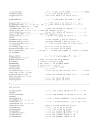 soundexists(n)                      : give 1 if the sound buffer n exist 0 if empty
deletesound(n)                      : delete from memory sound n
copysound(s,d)                      : copy sound bank s in sound bank d

musicexists()                       : give 1 if the music is load 0 if empty

playsound(n,c,optional l)           : play the sound n in channel c l loops
playfreqsound(n,c,pitch,optional l) : play the sound n in channel with pitch
resampling frequency c l loops
volumesound(c,optional v)           : change the volume of channel c (-1 all) at
value v (0-128) without v or -1 give the current volume
soundvolume(c,optional v)           : change the volume of channel c (-1 all) at
value v (0-128) without v or -1 give the current volume
stopsound(optional c)               : stop the wave play in channel c (-1 or none
=all)
pausesound(optional c)              : paused channel c (-1 or none =all)
resumesound(optional c)             : unpaused channel c (-1 or none =all)
?vumetersound(optional c)           : give the current state of sound channel (-1
or none=all)
sound3d(c,angle,dist)               : position sound in 3d space
positionsound(c,angle,dist)         : position sound in 3d space
soundchannels(n)              : dinamically change the number of channells managed
by sdlBasic

playmusic(n)                        : play track xm,mod,ogg,mp3 n=number of
ripetition(-1 always)
positionmusic(p)             :   move the execution at p second
stopmusic                    :   terminate the music play
pausemusic                   :   set pause of the current music
resumemusic                  :   unset pause of musica
rewindmusic                  :   report at start the music
fademusic(t)                         : music fade
volumemusic(optional v)              : change the volume of music (0-128) -1 or none
give the current volume
musicvolume(optional v)             : change the volume of music (0-128) -1 or none
give the current volume
speedmusic(v)                       : change the speed of music
musicspeed(v)                       : change the speed of music

#__________________________________________________________________________________
_______________________________________
#CD Support

numdrivescd()                       : returns the number of cd-rom drives on the
system.
countcddrives()                     : returns the number of cd-rom drives on the
system.
namecd(drive)                       : returns a human-readable, system-dependent
identifier for the cd-rom.
cdname(drive)                       : returns a human-readable, system-dependent
identifier for the cd-rom.
opencd(n,drive)                     :   opens a cd-rom drive for access.
indrivecd(n)                        :   return 1 if cd is in driver
cdinserted(n)                       :   return 1 if cd is in driver
trackscd(n)                         :   return the number of tracks in cd
countcdtracks(n)                    :   return the number of tracks in cd
curtrackcd(n)                       :   return the current track in cd
cdcurtrack(n)                       :   return the current track in cd
 