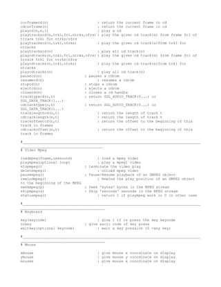 curframecd(n)                       : return the current frame in cd
cdcurframe(n)                       : return the current frame in cd
playcd(n,s,l)                       : play a cd
playtrackscd(n,trk1,fr1,ntrks,nfrs) : play the given cd track(s) from frame fr1 of
trrack trk1 for ntrks/nfrs
playtrackscd(n,trk1,ntrks)          : play the given cd track(s)from trk1 for
ntracks
playtrackscd(n)                     : play all cd track(s)
playcdtracks(n,trk1,fr1,ntrks,nfrs) : play the given cd track(s) from frame fr1 of
trrack trk1 for ntrks/nfrs
playcdtracks(n,trk1,ntrks)          : play the given cd track(s)from trk1 for
ntracks
playcdtracks(n)                     : play all cd track(s)
pausecd(n)                    : pauses a cdrom
resumecd(n)                         : resumes a cdrom
stopcd(n)                     : stops a cdrom
ejectcd(n)                    : ejects a cdrom
closecd(n)                    : closes a cd handle
tracktypecd(n,t)              : return SDL_AUDIO_TRACK(0...) or
SDL_DATA_TRACK(1...)
cdtracktype(n,t)              : return SDL_AUDIO_TRACK(0...) or
SDL_DATA_TRACK(1...)
tracklengthcd(n,t)                  : return the length of track t
cdtracklength(n,t)                  : return the length of track t
trackoffsetcd(n,t)                  : return the offset to the beginning of this
track in frames
cdtrackoffset(n,t)                  : return the offset to the beginning of this
track in frames

#__________________________________________________________________________________
______________________________________
# Video Mpeg

loadmpeg(fname,usesound)             : load a mpeg video
plaympeg(optional loop)              : play a mpeg1 video
stopmpeg()                     : terminate the video play
deletempeg()                         : unload mpeg video
pausempeg()                    : Pause/Resume playback of an SMPEG object
rewindmpeg()                         : Rewind the play position of an SMPEG object
to the beginning of the MPEG
seekmpeg(p)                    : Seek 'bytes' bytes in the MPEG stream
skipmpeg(s)                    : Skip 'seconds' seconds in the MPEG stream
statusmpeg()                         : return 1 if plaympeg work or 0 in other case

#__________________________________________________________________________________
_______________________________________
# Keyboard

key(keycode)                         : give 1 if is press the key keycode
inkey                          : give ascii code of key press
waitkey(optional keycode)            : wait a key pression (0 =any key)

#__________________________________________________________________________________
_______________________________________
# Mouse

xmouse                              : give mouse x coordinate on display
ymouse                              : give mouse y coordinate on display
mousex                              : give mouse x coordinate on display
 