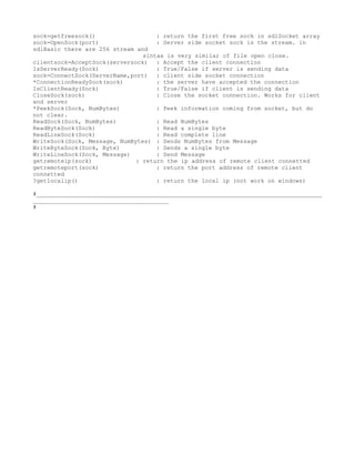 sock=getfreesock()                  : return the first free sock in sdlSocket array
sock=OpenSock(port)                 : Server side socket sock is the stream. in
sdlBasic there are 256 stream and
                                sintax is very similar of file open close.
clientsock=AcceptSock(serversock) : Accept the client connection
IsServerReady(Sock)                 : True/False if server is sending data
sock=ConnectSock(ServerName,port) : client side socket connection
*ConnectionReadySock(sock)          : the server have accepted the connection
IsClientReady(Sock)                 : True/False if client is sending data
CloseSock(sock)                     : Close the socket connection. Works for client
and server
*PeekSock(Sock, NumBytes)           : Peek information coming from socket, but do
not clear.
ReadSock(Sock, NumBytes)            : Read NumBytes
ReadByteSock(Sock)                  : Read a single byte
ReadLineSock(Sock)                  : Read complete line
WriteSock(Sock, Message, NumBytes) : Sends NumBytes from Message
WriteByteSock(Sock, Byte)           : Sends a single byte
WriteLineSock(Sock, Message)        : Send Message
getremoteip(sock)             : return the ip address of remote client connetted
getremoteport(sock)                 : return the port address of remote client
connetted
?getlocalip()                       : return the local ip (not work on windows)

#__________________________________________________________________________________
_______________________________________
#
 