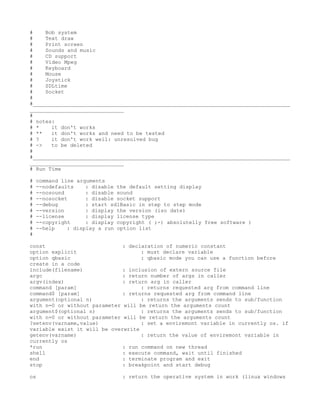 #    Bob system
#    Text draw
#    Print screen
#    Sounds and music
#    CD support
#    Video Mpeg
#    Keyboard
#    Mouse
#    Joystick
#    SDLtime
#    Socket
#
#__________________________________________________________________________________
______________________________
#
# notes:
# *    it don't works
# **   it don't works and need to be tested
# ?    it don't work well: unresolved bug
# ->   to be deleted
#
#__________________________________________________________________________________
______________________________
# Run Time

#   command line arguments
#   --nodefaults    : disable the default setting display
#   --nosound       : disable sound
#   --nosocket      : disable socket support
#   --debug         : start sdlBasic in step to step mode
#   --version       : display the version (iso date)
#   --license       : display license type
#   --copyright     : display copyright ( ;-) absolutelly free software )
#   --help    : display a run option list
#

const                         : declaration of numeric constant
option explicit                     : must declare variable
option qbasic                       : qbasic mode you can use a function before
create in a code
include(filename)             : inclusion of extern source file
argc                          : return number of args in caller
argv(index)                   : return arg in caller
command [param]                     : returns requested arg from command line
command$ [param]              : returns requested arg from command line
argument(optional n)                : returns the arguments sends to sub/function
with n=0 or without parameter will be return the arguments count
argument$(optional n)               : returns the arguments sends to sub/function
with n=0 or without parameter will be return the arguments count
?setenv(varname,value)              : set a enviremont variable in currently os. if
variable exist it will be overwrite
getenv(varname)                     : return the value of enviremont variable in
currently os
*run                          : run command on new thread
shell                         : execute command, wait until finished
end                           : terminate program and exit
stop                          : breakpoint and start debug

os                             : return the operative system in work (linux windows
 