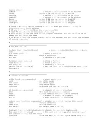 macosx etc...)
isfbsd                             : return 1 if the current   os is FreeBSD
isosx                        : return 1 if the current os is   MacOSX
islinux                            : return 1 if the current   os is linux
iswin32                            : return 1 if the current   os is windows
ismos                        : return 1 if the current os is   MorphOS
isnetbsd                     : return 1 if the current os is   NetBSD
isamigaos                    : return 1 if the current os is   AmigaOS

# debug : work with option --debug at start or when you press ctrl+c key in
interpretation of basic program
# if you press F5 you continue the normal execution
# with F6 you advanced in execution of one step
# with F4 you can see the vale of the prompted variable. For see the value of an
array you must enter the name
# of array without the square bracket and at the request you must enter the indexes
of record requested.

#__________________________________________________________________________________
_______________________________________
# Sub and Function

declare [sub | function][name]            : declare a subrutine/function in qbasic
mode
sub [name](args...)                 : start a subrutine
exit sub                      : break a subrutine
end sub                             : terminate a subrutine

function [name](args...)           :   start a function
exit function                      :   break a function
end function                       :   terminate a function
return [value | variable]          :   set the result of a function(can substituite
funcname=x)

#__________________________________________________________________________________
_______________________________________
# Control Structures

while [condition expression]       : start while cycle
wend                         : end while cycle
end while                    : end while cycle
exit while                   : stop while cycle
continue                     : terminate the last while cycle

if [condition expression]          : classic if control structure
then                         : then must be terminate a command
else                         : classic else:it must be a single command
elseif                             : elseif is support in sdlBasic
end if                             : must terminate a if structure

select case [condition expression] : similar to c switch (syntax like pascal)
case                          : control condition
case else                     : default condition
end select                    : end select case structure

for[var]=[val1]to[val2][step[vals]] : classic for-next well implemented
for each [var] in [array]           : for each are well supported warning: report
the indexes of array not the value
continue                      : force the exit of for next cycle (work only with
 