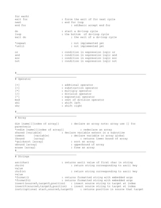 for each)
exit for                     : force the exit of for next cycle
next                         : end for loop
end for                            : sdlBasic accept end for

do                           : start a do-loop cycle
loop                         : the bottom of do-loop cycle
exit do                            : the exit of a do-loop cycle

*repeat                             : not implemented yet
*until                              : not implemented yet

or                           :   condition   in   espression   logic   or
and                          :   condition   in   espression   logic   and
xor                          :   condition   in   espression   logic   xor
not                          :   condition   in   espression   logic   not



#__________________________________________________________________________________
_______________________________________
# Operator

[+]                          :   addtional operator
[-]                          :   substraction operator
[*]                          :   multiply operator
[/]                          :   division operator
[^]                          :   exponetial operator
mod                          :   rest of division operator
shl                          :   shift left
shr                          :   shift right

#__________________________________________________________________________________
_______________________________________
# Array

dim [name][[index of array]]        : declare an array note: array use [] for
parentesis
*redim [name][[index of array]]           : redeclare an array
shared [variable]             : declare variable extern in a subrutine
common      [variable]              : declare variable or array global
lbound      [array]                       : returns lower bound of array
*quicksort [array]                  : sort an array
ubound [array]                      : upperbound of array
erase [array]                       : free an array
#__________________________________________________________________________________
_______________________________________
# Strings

asc(char)                     : returns ascii value of first char in string
chr(v)                              : return string corresponding to ascii key
value
chr$(v)                             : return string corresponding to ascii key
value
*format()                     : returns formatted string with embedded args
*format$()                    : returns formatted string with embedded args
insert(source$,target$,position)    : insert source string to target at index
insert$(source$,target$,position) : insert source string to target at index
instr(optional start,source$,target$)     : returns position in source that target
 