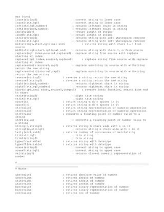 was found
lcase(string$)                      : convert string to lower case
lcase$(string$)                     : convert string to lower case
left(string$,number)                : returns leftmost chars in string
left$(string$,number)               : returns leftmost chars in string
len(string$)                        : return length of string
length(string$)                     : return length of string
ltrim(string$)                      : returns string with left whitespace removed
ltrim$(string$)                     : returns string with left whitespace removed
mid(string$,start,optional end)           : returns string with chars 1..n from
source
mid$(string$,start,optional end)    : returns string with chars 1..n from source
replace(opt index,source$,replace$) : replace string from source with replace
starting at index
replace$(opt index,source$,replace$)      : replace string from source with replace
starting at index
replacesubstr(source$,rep$)         : replace substring in source with withstring
return the new string
replacesubstr$(source$,rep$)        : replace substring in source with withstring
return the new string
reverse(string$)              : reverse a string return the new string
reverse$(string$)             : reverse a string return the new string
right(string$,number)               : returns rightmost chars in string
right$(string$,number)              : returns rightmost chars in string
rinstr(optional start,source$,target$)    : reverse Instr function, search from end
to start
rtrim(string$)                      : right trim string
rtrim$(string$)                     : right trim string
space(n)                      : return string with n spaces in it
space$(n)                     : return string with n spaces in it
str(value)                    : return string representation of numeric expression
str$(value)                   : return string representation of numeric expression
strf(value)                   : converts a floating point or number value to a
string
strf$(value)                        : converts a floating point or number value to
a string
string(n,string$)             : returns string m chars wide with n in it
string$(n,string$)                  : returns string m chars wide with n in it
tally(src$,sub$)              : returns number of occurances of matchstring
trim(string$)                       : trim string
trim$(string$)                      : trim string
typeof(variable)              : returns string with datatype
typeof$(variable)             : returns string with datatype
ucase(string$)                      : convert string to upper case
ucase$(string$)                     : convert string to upper case
val(string$)                        : returns closest numeric representation of
number

#__________________________________________________________________________________
_______________________________________
# Maths

abs(value)                   :   returns   absolute value of number
acos(value)                  :   returns   arccos of number
asin(value)                  :   returns   arcsin of number
atan(value)                  :   returns   arctan of number
bin(value)                   :   returns   binary representation of number
bin$(value)                  :   returns   binary representation of number
cos(value)                   :   returns   cos of number
 