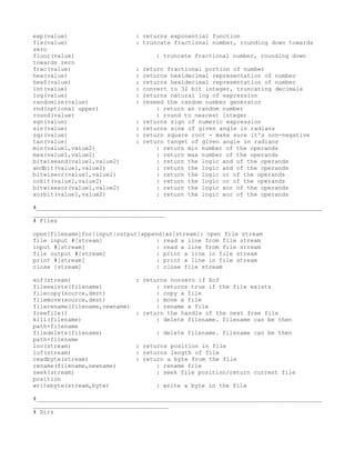 exp(value)                     : returns exponential function
fix(value)                     : truncate fractional number, rounding down towards
zero
floor(value)                          : truncate fractional number, rounding down
towards zero
frac(value)                    :   return fractional portion of number
hex(value)                     :   returns hexidecimal representation of number
hex$(value)                    :   returns hexidecimal representation of number
int(value)                     :   convert to 32 bit integer, truncating decimals
log(value)                     :   returns natural log of expression
randomize(value)               :   reseed the random number generator
rnd(optional upper)                    : return an random number
round(value)                           : round to nearest integer
sgn(value)                     :   returns sign of numeric expression
sin(value)                     :   returns sine of given angle in radians
sqr(value)                     :   return square root - make sure it's non-negative
tan(value)                     :   return tanget of given angle in radians
min(value1,value2)                     : return min number of the operands
max(value1,value2)                     : return max number of the operands
bitwiseand(value1,value2)              : return the logic and of the operands
andbit(value1,value2)                  : return the logic and of the operands
bitwiseor(value1,value2)               : return the logic or of the operands
orbit(value1,value2)                   : return the logic or of the operands
bitwisexor(value1,value2)              : return the logic xor of the operands
xorbit(value1,value2)                  : return the logic xor of the operands

#__________________________________________________________________________________
______________________________________
# Files

open[filename]for{input|output|append}as[stream]: open file stream
file input #[stream]               : read a line from file stream
input #[stream]                    : read a line from file stream
file output #[stream]              : print a line in file stream
print #[stream]                    : print a line in file stream
close [stream]                     : close file stream

eof(stream)                    : returns nonzero if Eof
fileexists(filename)                 : returns true if the file exists
filecopy(source,dest)                : copy a file
filemove(source,dest)                : move a file
filerename(filename,newname)         : rename a file
freefile()                     : return the handle of the next free file
kill(filename)                       : delete filename. filename can be then
path+filename
filedelete(filename)                  : delete filename. filename can be then
path+filename
loc(stream)                    : returns position in file
lof(stream)                    : returns length of file
readbyte(stream)               : return a byte from the file
rename(filename,newname)             : rename file
seek(stream)                         : seek file position/return current file
position
writebyte(stream,byte)                : write a byte in the file

#__________________________________________________________________________________
_______________________________________
# Dirs
 