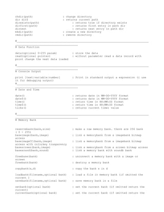 chdir(path)                  : change directory
dir dir$                     : returns current path
direxists(path)                    : returns true if directory exists
dirfirst(path)                     : returns first entry in path dir
dirnext                            : returns next entry in path dir
mkdir(path)                  : create a new directory
rmdir(path)                  : remove directory

#__________________________________________________________________________________
_______________________________________
# Data Function

data(optional 0-255 param)          : store the data
read(optional pointer)              : without parameter read a data record with
point change the next data loaded

#__________________________________________________________________________________
_______________________________________
# Console Output

print [text|variable|number]       : Print in standard output a espression (i use
it for debugging output)
#__________________________________________________________________________________
_______________________________________
# Date and Time

date()                              :   returns date in MM-DD-YYYY format
date$()                             :   returns date in MM-DD-YYYY format
time()                              :   return time in HH:MM:SS format
time$()                             :   return time in HH:MM:SS format
ticks()                             :   returns current timer value

#__________________________________________________________________________________
_______________________________________
# Memory Bank


reservebank(bank,size)              : make a raw memory bank. there are 256 bank
( 0 - 255)
baseimage(bank,image)               : link a memorybank from a imagebank bitmap
access
baseimageCC(bank,image)             : link a memorybank from a imagebank bitmap
access with colorkey trasparency
basescreen(bank,image)              : link a memorybank from a screen bitmap access
basesound(bank,sound)               : link a memory bank with soundb bank

freebase(bank)                      : unconnect a memory bank with a image or
screen
freebank(bank)                      : destroy a memory bank

copybank(s,d)                       : copy the bank s in d

loadbank(filename,optional bank)    : load a file in memory bank (if omitted the
current )
savebank(filename,optional bank)    : save memory bank in a file

setbank(optional bank)              : set the current bank (if omitted return the
current)
currentbank(optional bank)          : set the current bank (if omitted return the
 