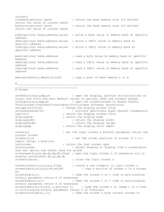 current)
sizebank(optional bank)             : return the bank memory size (if omitted
return the value of current bank)
banksize(optional bank)             : return the bank memory size (if omitted
return the value of current bank)

poke(optional bank,address,value)   : write a byte value in memory bank at specific
address
doke(optional bank,address,value)   : write a 16bit value in memory bank at
specific address
loke(optional bank,address,value)   : write a 32bit value in memory bank at
specific address

peek(optional bank,address)         : read a byte value in memory bank at specific
address
deek(optional bank,address)         : read a 16bit value in memory bank at specific
address
leek(optional bank,address)         : read a 32bit value in memory bank at specific
address

memcopy(sbank,s,dbank,d,size)       : copy a part of bank memory s in d

#__________________________________________________________________________________
_______________________________________
# Screen

setdefaults(w,h,bpp,m)              : open the display, perform initializations on
cursor and fonts and sets default values on sprites, bobs and screens system.
setdisplay(w,h,bpp,m)               : open the screen/window in double buffer.
0=fullscreen|1=window|2=resizable|3=fullscreen software (provvisory)
setcaption(title)             : change the display window title
setalphachannel(v)                  : activate deactivate alpha channel trasparency
caption()                     : return the display window title
displaymode                   : return the display mode
displaywidth                        : return the display width
displayheight                       : return the display height
displaybpp                    : return the display color depth

screen(n)                     : set the logic screen n without parameter return the
current screen
screenz(n,z)                        : set the zorder position of screen if z =-1
report actual z position
lastscreen                    : return the last screen open
directscreen                        : direct drawing on display like a screen(more
fast but sprite and offset does not works)
screenopen(n,w,h,dx,dy,dw,dh,flag) : open the logic screen n of dimension w,h in
display coordinates dx,dy,dw,dh
screenclose(n)                      : close the logic screen n

screenclone(n,s,x,y,w,h,flag)      : create a new viewport in logic screen s
screencopy(n,x,y,w,h,nd,xd,yd)           : copy a portion of screen n in a screen
nd
screenfade(n,t)                    : fade the screen n in t time in multitasking
without parameter return 0 if terminate
screenfadeout(n,t)                 : fade the screen n in t time in multitasking
without parameter return 0 if terminate
screenfadein(n,otional i,optional t)     : fade the screen n to image i in t time
in multitasking without parameter return 0 if terminate
screencrossfade(n,i,t)             : fade the screen n from current screen to
 