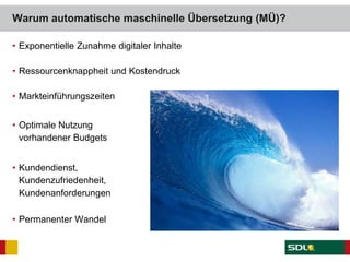 • Exponentielle Zunahme digitaler Inhalte
• Ressourcenknappheit und Kostendruck
• Markteinführungszeiten
• Optimale Nutzung
vorhandener Budgets
• Kundendienst,
Kundenzufriedenheit,
Kundenanforderungen
• Permanenter Wandel
Warum automatische maschinelle Übersetzung (MÜ)?
 