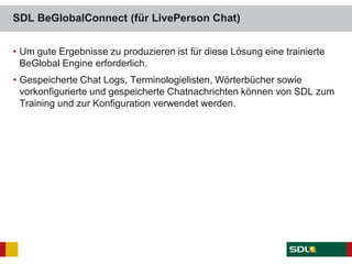 SDL BeGlobalConnect (für LivePerson Chat)
• Um gute Ergebnisse zu produzieren ist für diese Lösung eine trainierte
BeGlobal Engine erforderlich.
• Gespeicherte Chat Logs, Terminologielisten, Wörterbücher sowie
vorkonfigurierte und gespeicherte Chatnachrichten können von SDL zum
Training und zur Konfiguration verwendet werden.
 