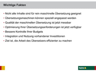 • Nicht alle Inhalte sind für rein maschinelle Übersetzung geeignet
• Übersetzungsmaschinen können speziell angepasst werden
• Qualität der maschinellen Übersetzung ist jetzt messbar
• Optimierung Ihrer Übersetzungsanforderungen ist jetzt verfügbar
• Bessere Kontrolle Ihrer Budgets
• Integration und Nutzung vorhandener Investitionen
• Ziel ist, die Arbeit des Übersetzers effizienter zu machen
Wichtige Fakten
 