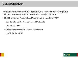 SDL BeGlobal API
• Integration für alle anderen Systeme, die nicht mit den verfügbaren
Konnektoren oder Addons verbunden werden können
• REST basiertes Application Programming Interface (API)
– Benutzt Standardtechnologien und Protokolle
• HTTP, SSL, XML
– Beispielprogramme für diverse Plattformen
• .NET C#, Java, PHP
 
