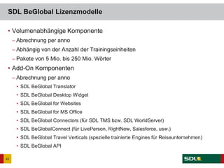 • Volumenabhängige Komponente
– Abrechnung per anno
– Abhängig von der Anzahl der Trainingseinheiten
– Pakete von 5 Mio. bis 250 Mio. Wörter
• Add-On Komponenten
– Abrechnung per anno
• SDL BeGlobal Translator
• SDL BeGlobal Desktop Widget
• SDL BeGlobal for Websites
• SDL BeGlobal for MS Office
• SDL BeGlobal Connectors (für SDL TMS bzw. SDL WorldServer)
• SDL BeGlobalConnect (für LivePerson, RightNow, Salesforce, usw.)
• SDL BeGlobal Travel Verticals (spezielle trainierte Engines für Reiseunternehmen)
• SDL BeGlobal API
SDL BeGlobal Lizenzmodelle
42
 