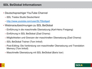 • Deutschsprachiger YouTube Channel
– SDL Trados Studio Deutschland
– http://www.youtube.com/user/SLTStuttgart
• Webinaraufzeichnungen zu SDL BeGlobal
– Einführung in die maschinelle Übersetzung (Karl-Heinz Freigang)
– Einführung in SDL BeGlobal (Ziad Chama)
– Möglichkeiten und Grenzen der maschinellen Übersetzung (Ziad Chama)
– SDL BeGlobal Trainer (Tom Imhof)
– Post-Editing: Die Verbindung von maschineller Übersetzung und Translation
Memory (Tom Imhof)
– Maschinelle Übersetzung mit SDL BeGlobal (Baris Icer)
SDL BeGlobal Informationen
44
 