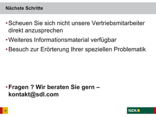 •Scheuen Sie sich nicht unsere Vertriebsmitarbeiter
direkt anzusprechen
•Weiteres Informationsmaterial verfügbar
•Besuch zur Erörterung Ihrer speziellen Problematik
•Fragen ? Wir beraten Sie gern –
kontakt@sdl.com
Nächste Schritte
45
 