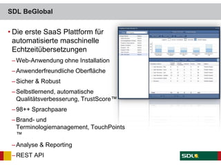 • Die erste SaaS Plattform für
automatisierte maschinelle
Echtzeitübersetzungen
–Web-Anwendung ohne Installation
–Anwenderfreundliche Oberfläche
–Sicher & Robust
–Selbstlernend, automatische
Qualitätsverbesserung, TrustScore™
–98++ Sprachpaare
–Brand- und
Terminologiemanagement, TouchPoints
™
–Analyse & Reporting
–REST API
SDL BeGlobal
 