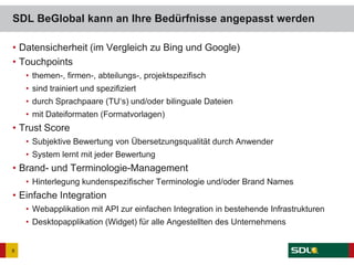 • Datensicherheit (im Vergleich zu Bing und Google)
• Touchpoints
• themen-, firmen-, abteilungs-, projektspezifisch
• sind trainiert und spezifiziert
• durch Sprachpaare (TU‘s) und/oder bilinguale Dateien
• mit Dateiformaten (Formatvorlagen)
• Trust Score
• Subjektive Bewertung von Übersetzungsqualität durch Anwender
• System lernt mit jeder Bewertung
• Brand- und Terminologie-Management
• Hinterlegung kundenspezifischer Terminologie und/oder Brand Names
• Einfache Integration
• Webapplikation mit API zur einfachen Integration in bestehende Infrastrukturen
• Desktopapplikation (Widget) für alle Angestellten des Unternehmens
SDL BeGlobal kann an Ihre Bedürfnisse angepasst werden
8
 